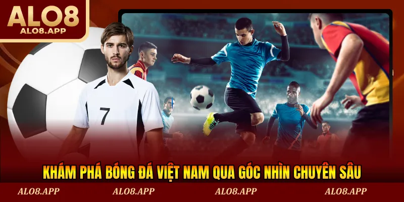 Khám phá bóng đá Việt Nam qua góc nhìn chuyên sâu